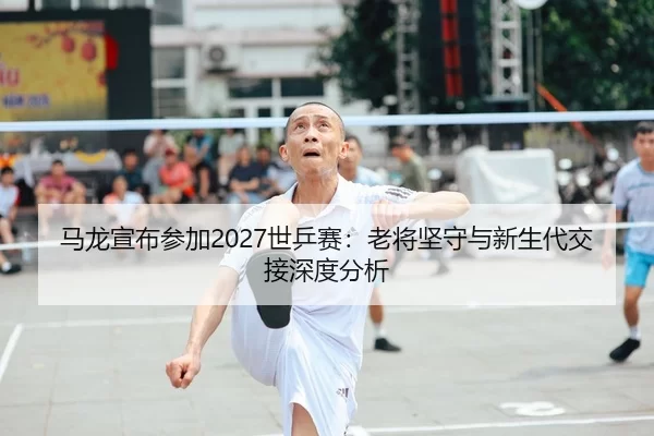 马龙宣布参加2027世乒赛：老将坚守与新生代交接深度分析